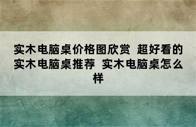 实木电脑桌价格图欣赏  超好看的实木电脑桌推荐  实木电脑桌怎么样